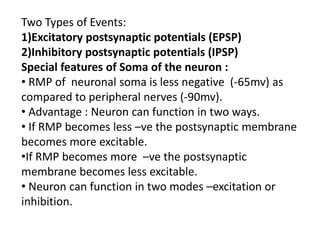 Two Types of Events:
1)Excitatory postsynaptic potentials (EPSP)
2)Inhibitory postsynaptic potentials (IPSP)
Special features of Soma of the neuron :
• RMP of neuronal soma is less negative (-65mv) as
compared to peripheral nerves (-90mv).
• Advantage : Neuron can function in two ways.
• If RMP becomes less –ve the postsynaptic membrane
becomes more excitable.
•If RMP becomes more –ve the postsynaptic
membrane becomes less excitable.
• Neuron can function in two modes –excitation or
inhibition.
 