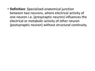 • Definition: Specialized anatomical junction
between two neurons, where electrical activity of
one neuron i.e. (presynaptic neuron) influences the
electrical or metabolic activity of other neuron
(postsynaptic neuron) without structural continuity.
 