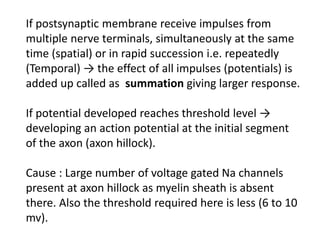 If postsynaptic membrane receive impulses from
multiple nerve terminals, simultaneously at the same
time (spatial) or in rapid succession i.e. repeatedly
(Temporal) → the effect of all impulses (potentials) is
added up called as summation giving larger response.
If potential developed reaches threshold level →
developing an action potential at the initial segment
of the axon (axon hillock).
Cause : Large number of voltage gated Na channels
present at axon hillock as myelin sheath is absent
there. Also the threshold required here is less (6 to 10
mv).
 