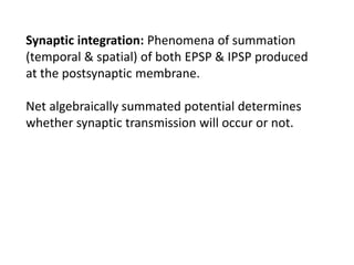 Synaptic integration: Phenomena of summation
(temporal & spatial) of both EPSP & IPSP produced
at the postsynaptic membrane.
Net algebraically summated potential determines
whether synaptic transmission will occur or not.
 