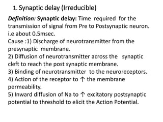 1. Synaptic delay (Irreducible)
Definition: Synaptic delay: Time required for the
transmission of signal from Pre to Postsynaptic neuron.
i.e about 0.5msec.
Cause :1) Discharge of neurotransmitter from the
presynaptic membrane.
2) Diffusion of neurotransmitter across the synaptic
cleft to reach the post synaptic membrane.
3) Binding of neurotransmitter to the neuroreceptors.
4) Action of the receptor to ↑ the membrane
permeability.
5) Inward diffusion of Na to ↑ excitatory postsynaptic
potential to threshold to elicit the Action Potential.
 