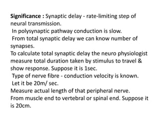Significance : Synaptic delay - rate-limiting step of
neural transmission.
In polysynaptic pathway conduction is slow.
From total synaptic delay we can know number of
synapses.
To calculate total synaptic delay the neuro physiologist
measure total duration taken by stimulus to travel &
show response. Suppose it is 1sec.
Type of nerve fibre - conduction velocity is known.
Let it be 20m/ sec.
Measure actual length of that peripheral nerve.
From muscle end to vertebral or spinal end. Suppose it
is 20cm.
 