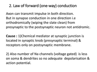 2. Law of forward (one-way) conduction
Axon can transmit impulse in both direction.
But in synapse conduction in one direction i.e
orthodromically (wiping the slate clean) from
presynaptic to the postsynaptic neuron not antidromic.
Cause : 1)Chemical mediator at synaptic junction is
located in synaptic knob (presynaptic terminal) &
receptors only on postsynaptic membrane.
2) Also number of Na channels (voltage gated) is less
on soma & dendrites so no adequate depolarisation &
action potential.
 