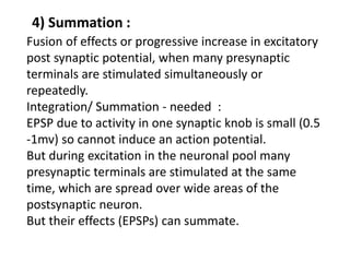 4) Summation :
Fusion of effects or progressive increase in excitatory
post synaptic potential, when many presynaptic
terminals are stimulated simultaneously or
repeatedly.
Integration/ Summation - needed :
EPSP due to activity in one synaptic knob is small (0.5
-1mv) so cannot induce an action potential.
But during excitation in the neuronal pool many
presynaptic terminals are stimulated at the same
time, which are spread over wide areas of the
postsynaptic neuron.
But their effects (EPSPs) can summate.
 
