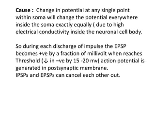 Cause : Change in potential at any single point
within soma will change the potential everywhere
inside the soma exactly equally ( due to high
electrical conductivity inside the neuronal cell body.
So during each discharge of impulse the EPSP
becomes +ve by a fraction of millivolt when reaches
Threshold (↓ in –ve by 15 -20 mv) action potential is
generated in postsynaptic membrane.
IPSPs and EPSPs can cancel each other out.
 