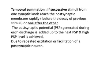 Temporal summation : If successive stimuli from
one synaptic knob reach the postsynaptic
membrane rapidly ( before the decay of previous
stimuli) or one after the other.
The postsynaptic potential (PSP) generated during
each discharge is added up to the next PSP & high
PSP level is achieved.
Due to repeated excitation or facilitation of a
postsynaptic neuron.
 