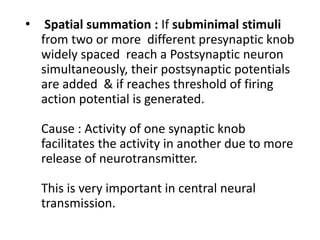 • Spatial summation : If subminimal stimuli
from two or more different presynaptic knob
widely spaced reach a Postsynaptic neuron
simultaneously, their postsynaptic potentials
are added & if reaches threshold of firing
action potential is generated.
Cause : Activity of one synaptic knob
facilitates the activity in another due to more
release of neurotransmitter.
This is very important in central neural
transmission.
 