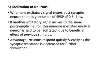 5) Facilitation of Neurons :
• When one excitatory signal enters post synaptic
neuron there is generation of EPSP of 0.5 -1mv.
• If another excitatory signal arrives to the same
postsynaptic neuron this neurone is excited easily &
neuron is said to be facilitated due to beneficial
effect of previous stimulus.
• Advantage :Neurons respond quickly & easily as the
synaptic resistance is decreased for further
stimulation.
 