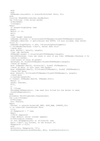 end;
 end;
 UDPHeader.SourcePort := htons(StrToIntDef (Port, 0));
end;
function TRawUDPBlockSocket.SendBuffer;
var P:String; //the actual packet
 d:TSockAddr;
 l:Integer;
begin
 if Length>=high(Data) then
 begin
 Result := -1;
 exit;
 end;
 //set header checksum
 IPHeader.TotalLen := htons(SizeOf(TIPHeader)+SizeOf(TUDPHeader)+Length);
 IPHeader.Identifer := gettickcount mod $FFFF; //0 also allowed, then kernel
fills it.
 IPHeader.FragOffsets := $00; //htons(FlagDontFragment);
// CalcHeaderChecksum; //don't, kernel does this!
 //move data
 move (Buffer^, Data[0], Length);
 //set udp checksum
 UDPHeader.Length := htons(SizeOf(TUDPHeader)+Length);
 CalcUDPChecksum; //you can leave it zero if you like: UDPHeader.Checksum := 0;
 //move to buffer,
 //setlength of total IP packet:
 SetLength (P, SizeOf(TIPHeader)+SizeOf(TUDPHeader)+Length);
 //move IP header:
 move (IPHeader.Raw[0], Pointer(P)^, SizeOf (TIPHeader));
 //move IP data, in this case: UDP header:
 move (UDPHeader.Raw[0], P[1+SizeOf(TIPHeader)], SizeOf (TUDPHeader));
 //move UDP data:
 move (Data[0], P[1+SizeOf(TIPHeader)+SizeOf(TUDPHeader)], Length);
 //send data
 l:=system.Length(P);
// Connect (IPHeader.DestIP, IPHeader.Port);
 Result :=
 sendto (FSocket,
 P[1],
 l,
 0, //flags
 PSockAddr(@FRemoteSin), //we need this filled for the kernel to send.
 SizeOf(FRemoteSin));
end;
procedure TSniffingSocket.CreateSocket;
var c,d,l:Integer;
 F:TStrings;
 Sin: TVarSin;
begin
 FSocket := synsock.Socket(AF_INET, SOCK_RAW, IPPROTO_IP);
// no inherited CreateSocket here.
 c:=1;
 if FAdapterIP = '' then
 begin
 //fetch adapterIP
 //get default (first listed) adapter:
 F:=TStringList.Create;
 if (not GetAdapters(F)) or (F.Count=0) then
 exit; //don't try further, no use without IP.
 FAdapterIP := F[0];
 end;
 SetSin(Sin, FAdapterIP, '0');
 SockCheck(synsock.Bind(FSocket, @Sin, SizeOfVarSin(Sin)));
 