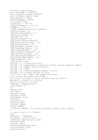 //winsock 2 declarations
const SIO_RCVALL = $98000001;
//raw IP packet related constants:
const //Ethernet header flags:
 EthernetType2 = $0800;
 EthernetTypeARP = $0806;
 //IP header flages
 FlagUnused = 1 shl 15;
 FlagDontFragment = 1 shl 14;
 FlagMore = 1 shl 13;
 //ICMP predefined protocol constants:
 ICMP_Echo_Reply = 0;
 ICMP_Dest_Unreachable = 3;
 ICMP_Source_Quench = 4;
 ICMP_Redirect = 5;
 ICMP_Echo_Request = 8;
 ICMP_Router_Advertisement=9;
 ICMP_Router_Sollicitation = 10;
 ICMP_Time_Exceeded = 11;
 ICMP_Parameter_Problem = 12;
 ICMP_Timestamp_Request = 13;
 ICMP_Timestamp_Reply = 14;
 ICMP_Information_Request = 15;
 ICMP_Information_Reply = 16;
 ICMP_Address_Mask_Request = 17;
 ICMP_Address_Mask_Reply = 18;
 ICMP_TraceRoute = 30;
 //TCP header flags:
 TCP_FIN = 1; //Connection control
 TCP_SYN = 2; //Synchronize, connection control, syncing sequence numbers
 TCP_RST = 4; //RESET, end of connection
 TCP_PSH = 8; //PUSH
 TCP_ACK = 16; //Acknowledgement number is valid
 TCP_URG = 32; //Urgent pointer is valid
// IP / TCP / UDP / ICMP / ARP header structures:
//only IP and UDP headers are tested.
//for other structures i cannot guarantee they are correct.
type Byte6 = array[0..5] of byte;
 Byte3 = array[0..2] of byte;
 TIPHeader = packed record
 case Integer of
 0: (
 VerLen: Byte;
 TOS: Byte;
 TotalLen: Word;
 Identifer: Word;
 FragOffsets: Word;
 TTL: Byte;
 Protocol: Byte;
 CheckSum: Word;
 SourceIp: DWORD;
 DestIp: DWORD;
 // Options: DWORD; //no options by default, header size 5 DWords
 );
 1: (Raw: Array[0..9] of Word);
 end;
 PIPHeader = ^TIPHeader;
 TArpHeader = packed record
 //Ethernet type typically $0806
 Hardware: Word;
 Protocol: Word;
 HardwareAddressLength:byte;
 ProtocolLength: byte;
 Operation:Word;
 