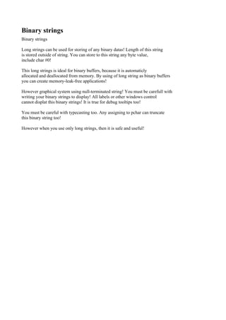 Binary strings
Binary strings

Long strings can be used for storing of any binary datas! Length of this string
is stored outside of string. You can store to this string any byte value,
include char #0!

This long strings is ideal for binary buffers, because it is automaticly
allocated and deallocated from memory. By using of long string as binary buffers
you can create memory-leak-free applications!

However graphical system using null-terminated string! You must be carefull with
writing your binary strings to display! All labels or other windows control
cannot displat this binary strings! It is true for debug tooltips too!

You must be careful with typecasting too. Any assigning to pchar can truncate
this binary string too!

However when you use only long strings, then it is safe and useful!
 