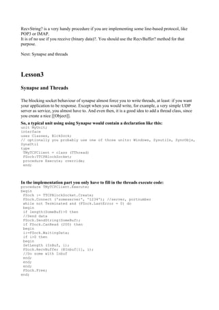RecvString? is a very handy procedure if you are implementing some line-based protocol, like
POP3 or IMAP.
It is of no use if you receive (binary data)?. You should use the RecvBuffer? method for that
purpose.

Next: Synapse and threads



Lesson3
Synapse and Threads

The blocking socket behaviour of synapse almost force you to write threads, at least: if you want
your application to be response. Except when you would write, for example, a very simple UDP
server as service, you almost have to. And even then, it is a good idea to add a thread class, since
you create a nice [[Object]].
So, a typical unit using using Synapse would contain a declaration like this:
unit MyUnit;
interface
uses Classes, BlckSock;
// optionally you probably use one of those units: Windows, Sysutils, SyncObjs,
SynaUtil
type
 TMyTCPClient = class (TThread)
 FSock:TTCPBlockSocket;
 procedure Execute; override;
 end;



In the implementation part you only have to fill in the threads execute code:
procedure TMyTCPClient.Execute;
begin
 FSock := TTCPBlockSocket.Create;
 FSock.Connect ('someserver', '1234'); //server, portnumber
 while not Terminated and (FSock.LastError = 0) do
 begin
 if length(SomeBuf)>0 then
 //Send data
 FSock.SendString(SomeBuf);
 if FSock.CanRead (200) then
 begin
 i:=FSock.WaitingData;
 if i>0 then
 begin
 SetLength (InBuf, i);
 FSock.RecvBuffer (@Inbuf[1], i);
 //Do some with Inbuf
 end;
 end;
 end;
 FSock.Free;
end;
 