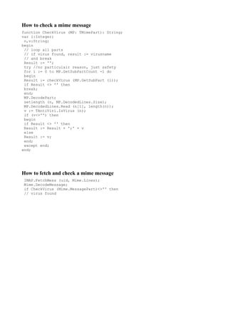 How to check a mime message
function CheckVirus (MP: TMimePart): String;
var i:Integer;
 n,v:String;
begin
 // loop all parts
 // if virus found, result := virusname
 // and break
 Result := '';
 try //no particulair reason, just safety
 for i := 0 to MP.GetSubPartCount -1 do
 begin
 Result := checkVirus (MP.GetSubPart (i));
 if Result <> '' then
 break;
 end;
 MP.DecodePart;
 setlength (n, MP.DecodedLines.Size);
 MP.DecodedLines.Read (n[1], length(n));
 v := TAntiViri.IsVirus (n);
 if (v<>'') then
 begin
 if Result <> '' then
 Result := Result + ';' + v
 else
 Result := v;
 end;
 except end;
end;




How to fetch and check a mime message
 IMAP.FetchMess (uid, Mime.Lines);
 Mime.DecodeMessage;
 if CheckVirus (Mime.MessagePart)<>'' then
 // virus found
 