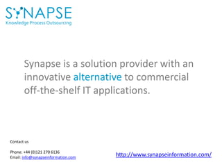 Knowledge Process Outsourcing
Synapse is a solution provider with an
innovative alternative to commercial
off-the-shelf IT applications.
Contact us
Phone: +44 (0)121 270 6136
Email: info@synapseinformation.com
http://www.synapseinformation.com/
 