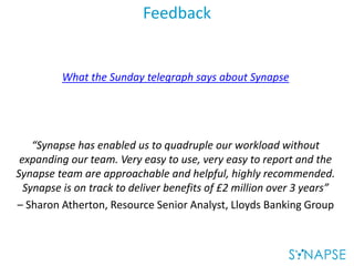 Feedback
What the Sunday telegraph says about Synapse
“Synapse has enabled us to quadruple our workload without
expanding our team. Very easy to use, very easy to report and the
Synapse team are approachable and helpful, highly recommended.
Synapse is on track to deliver benefits of £2 million over 3 years”
– Sharon Atherton, Resource Senior Analyst, Lloyds Banking Group
 