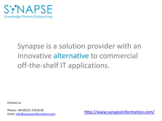 Knowledge Process Outsourcing
Synapse is a solution provider with an
innovative alternative to commercial
off-the-shelf IT applications.
Contact us
Phone: +44 (0)121 270 6136
Email: info@synapseinformation.com
http://www.synapseinformation.com/
 