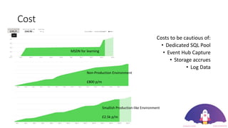 Cost
Costs to be cautious of:
• Dedicated SQL Pool
• Event Hub Capture
• Storage accrues
• Log Data
MSDN for learning
Non-Production Environment
£800 p/m
Smallish Production-like Environment
£2.5k p/m
 