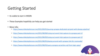 Getting Started
• Its viable to start in MSDN
• These Examples hopefully can help you get started
• More Info:
• https://www.mikestephenson.me/2021/09/01/pausing-synapse-dedicated-sql-pool-with-devops-pipeline/
• https://www.mikestephenson.me/2021/08/08/trying-out-event-hub-capture-to-synapse-part-1/
• https://www.mikestephenson.me/2021/08/09/trying-out-event-hub-capture-to-synapse-part-2/
• https://www.mikestephenson.me/2021/08/05/playing-around-with-synapse-link-for-cosmosdb/
• https://www.mikestephenson.me/2021/08/03/query-synapse-serverless-sql-from-logic-apps/
 