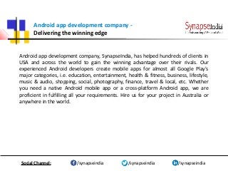 Android app development company -
Delivering the winning edge
Android app development company, SynapseIndia, has helped hundreds of clients in
USA and across the world to gain the winning advantage over their rivals. Our
experienced Android developers create mobile apps for almost all Google Play's
major categories, i.e. education, entertainment, health & fitness, business, lifestyle,
music & audio, shopping, social, photography, finance, travel & local, etc. Whether
you need a native Android mobile app or a cross-platform Android app, we are
proficient in fulfilling all your requirements. Hire us for your project in Australia or
anywhere in the world.
/synapseindia/synapseindia /synapseindiaSocial Channel:
 