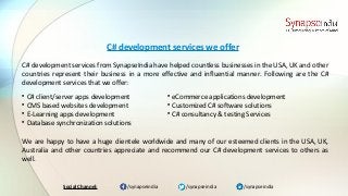 /synapseindia/synapseindia /synapseindiaSocial Channel:
C# development services from SynapseIndia have helped countless businesses in the USA, UK and other
countries represent their business in a more effective and influential manner. Following are the C#
development services that we offer:
C# development services we offer

C# client/server apps development

CMS based websites development

E-Learning apps development

Database synchronization solutions
We are happy to have a huge clientele worldwide and many of our esteemed clients in the USA, UK,
Australia and other countries appreciate and recommend our C# development services to others as
well.

eCommerce applications development

Customized C# software solutions

C# consultancy & testing Services
 