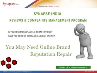 SYNAPSE INDIA
  REVIEWS & COMPLAINTS MANAGEMENT PROGRAM


 IS YOUR BUSINESS PLAGUED BY BAD REVIEWS?
 HAVE YOU OR YOUR COMPANY SLUGGISH ONLINE?



You May Need Online Brand
         Reputation Repair

                                             Contact Us at info@synapse.co.in
 