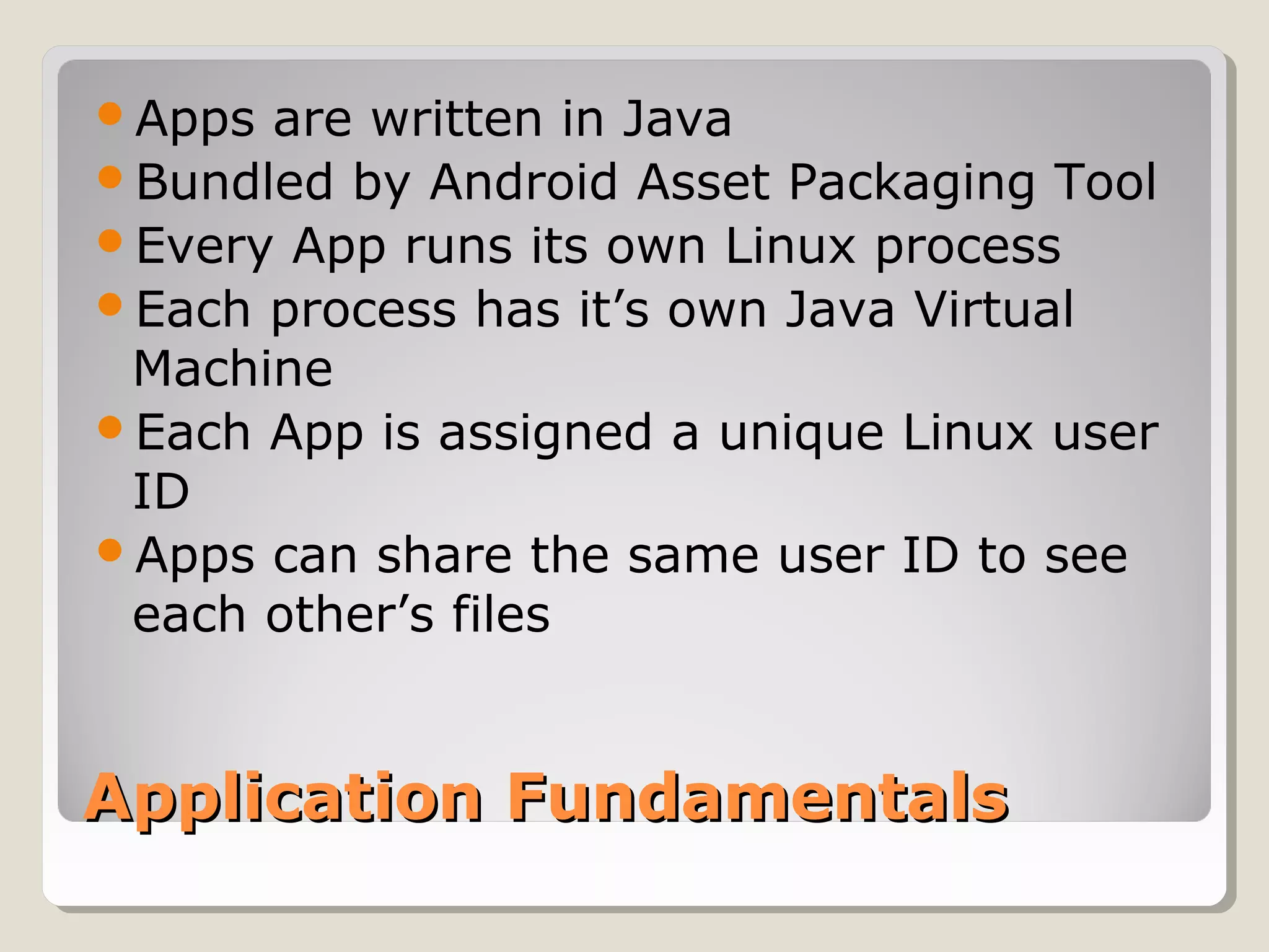 Apps are written in Java 
Bundled by Android Asset Packaging Tool 
Every App runs its own Linux process 
Each process has it’s own Java Virtual 
Machine 
Each App is assigned a unique Linux user 
ID 
Apps can share the same user ID to see 
each other’s files 
AApppplliiccaattiioonn FFuunnddaammeennttaallss 
 