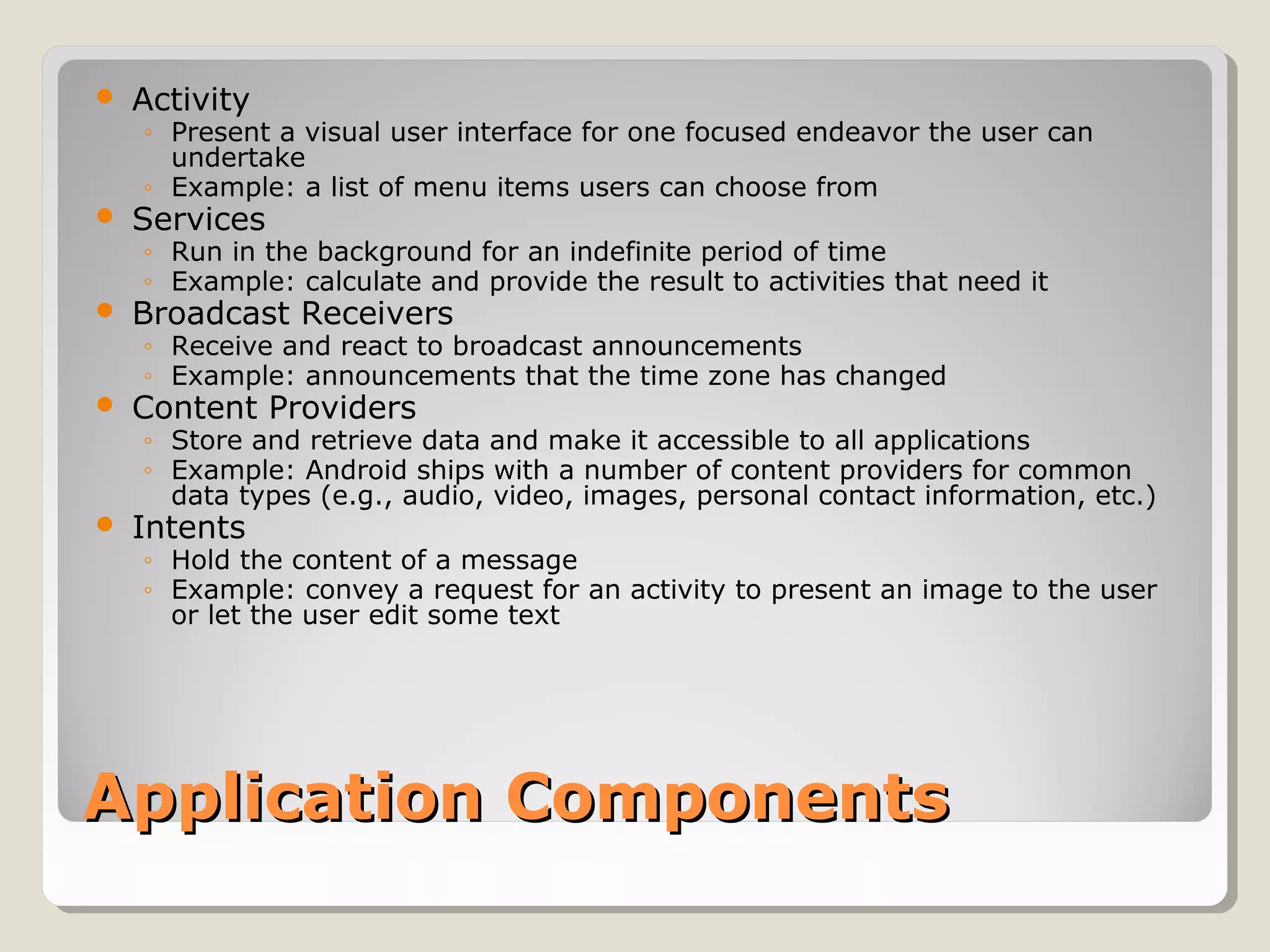  Activity 
◦ Present a visual user interface for one focused endeavor the user can 
undertake 
◦ Example: a list of menu items users can choose from 
 Services 
◦ Run in the background for an indefinite period of time 
◦ Example: calculate and provide the result to activities that need it 
 Broadcast Receivers 
◦ Receive and react to broadcast announcements 
◦ Example: announcements that the time zone has changed 
 Content Providers 
◦ Store and retrieve data and make it accessible to all applications 
◦ Example: Android ships with a number of content providers for common 
data types (e.g., audio, video, images, personal contact information, etc.) 
 Intents 
◦ Hold the content of a message 
◦ Example: convey a request for an activity to present an image to the user 
or let the user edit some text 
AApppplliiccaattiioonn CCoommppoonneennttss 
 