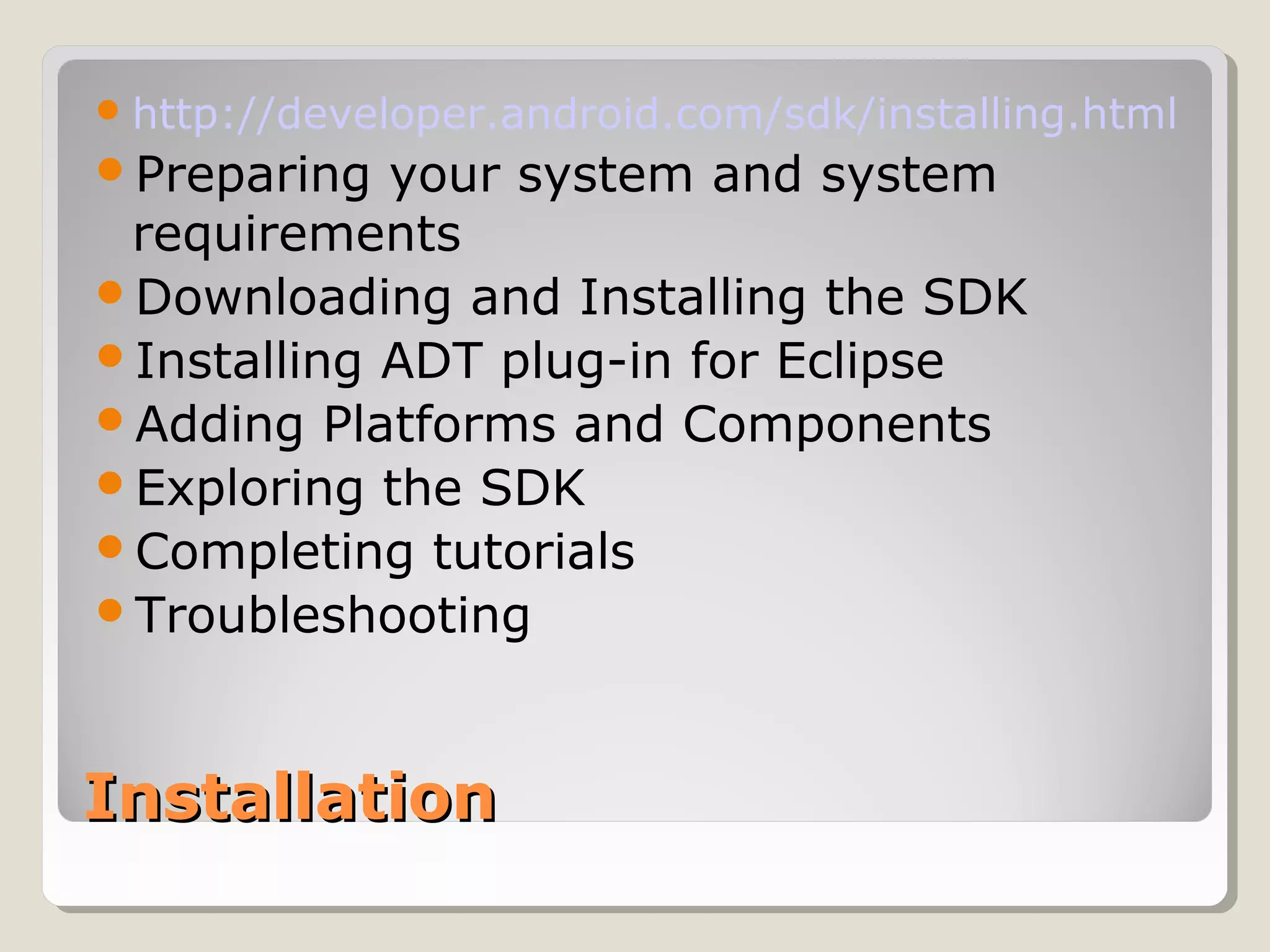 http://developer.android.com/sdk/installing.html 
Preparing your system and system 
requirements 
Downloading and Installing the SDK 
Installing ADT plug-in for Eclipse 
Adding Platforms and Components 
Exploring the SDK 
Completing tutorials 
Troubleshooting 
IInnssttaallllaattiioonn 
 