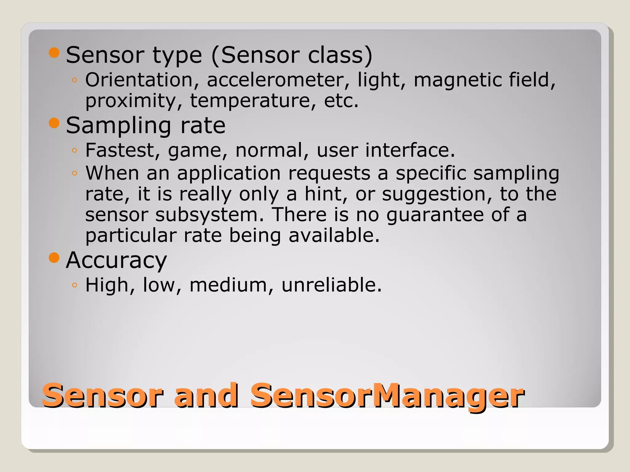 Sensor type (Sensor class) 
◦ Orientation, accelerometer, light, magnetic field, 
proximity, temperature, etc. 
Sampling rate 
◦ Fastest, game, normal, user interface. 
◦ When an application requests a specific sampling 
rate, it is really only a hint, or suggestion, to the 
sensor subsystem. There is no guarantee of a 
particular rate being available. 
Accuracy 
◦ High, low, medium, unreliable. 
SSeennssoorr aanndd SSeennssoorrMMaannaaggeerr 
 