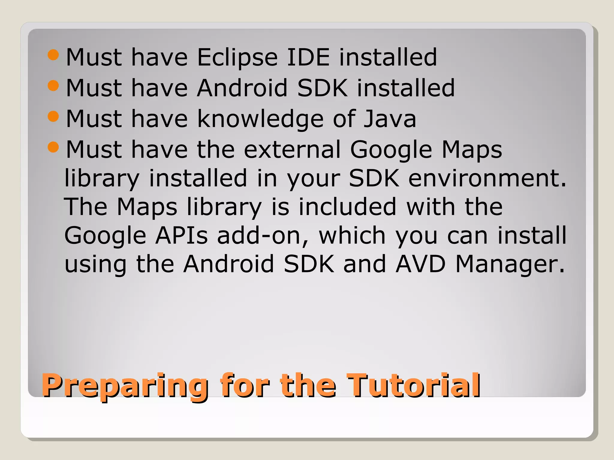 Must have Eclipse IDE installed 
Must have Android SDK installed 
Must have knowledge of Java 
Must have the external Google Maps 
library installed in your SDK environment. 
The Maps library is included with the 
Google APIs add-on, which you can install 
using the Android SDK and AVD Manager. 
PPrreeppaarriinngg ffoorr tthhee TTuuttoorriiaall 
 
