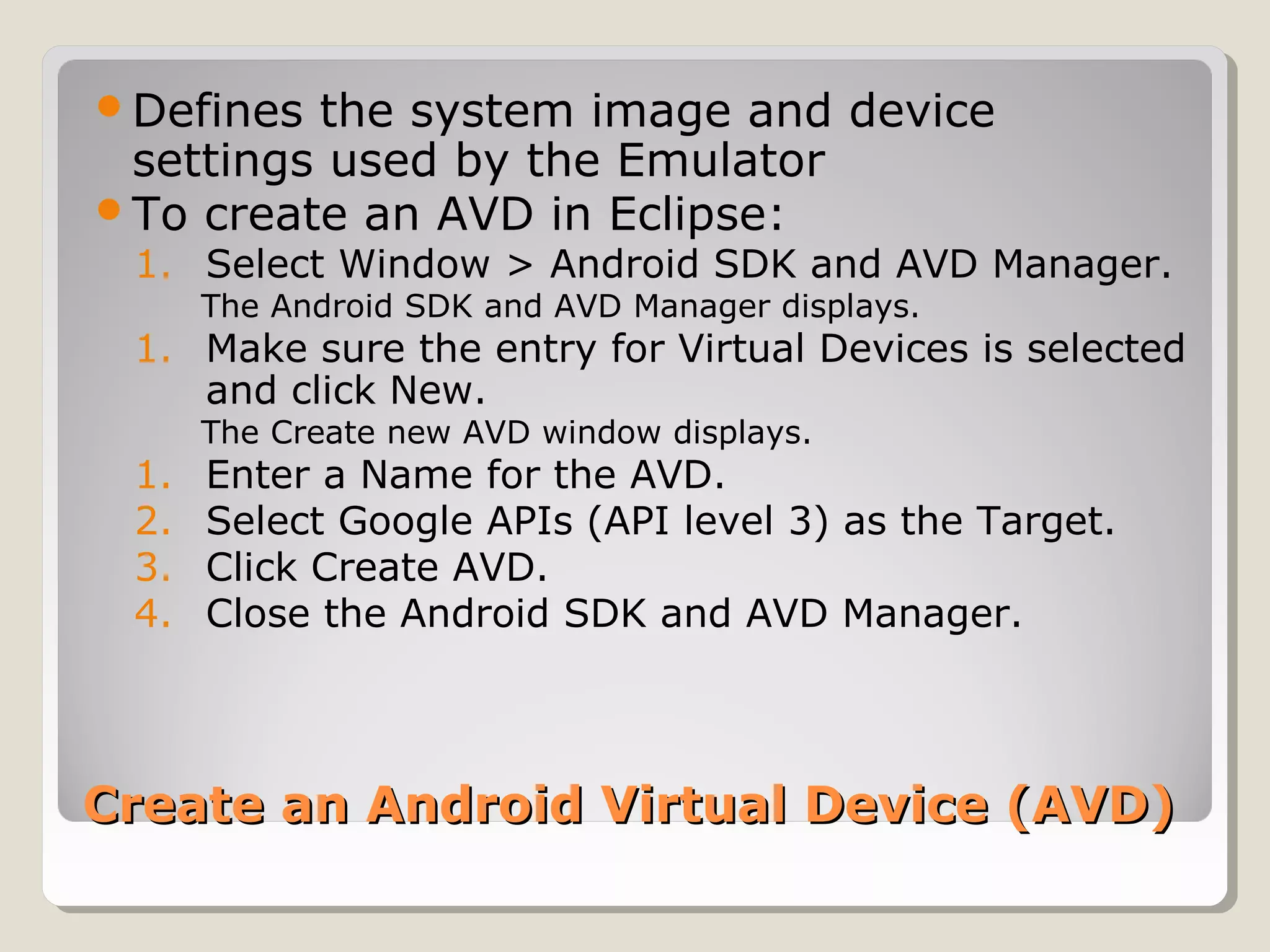 Defines the system image and device 
settings used by the Emulator 
To create an AVD in Eclipse: 
1. Select Window > Android SDK and AVD Manager. 
The Android SDK and AVD Manager displays. 
1. Make sure the entry for Virtual Devices is selected 
and click New. 
The Create new AVD window displays. 
1. Enter a Name for the AVD. 
2. Select Google APIs (API level 3) as the Target. 
3. Click Create AVD. 
4. Close the Android SDK and AVD Manager. 
Create an Android VViirrttuuaall DDeevviiccee ((AAVVDD)) 
 