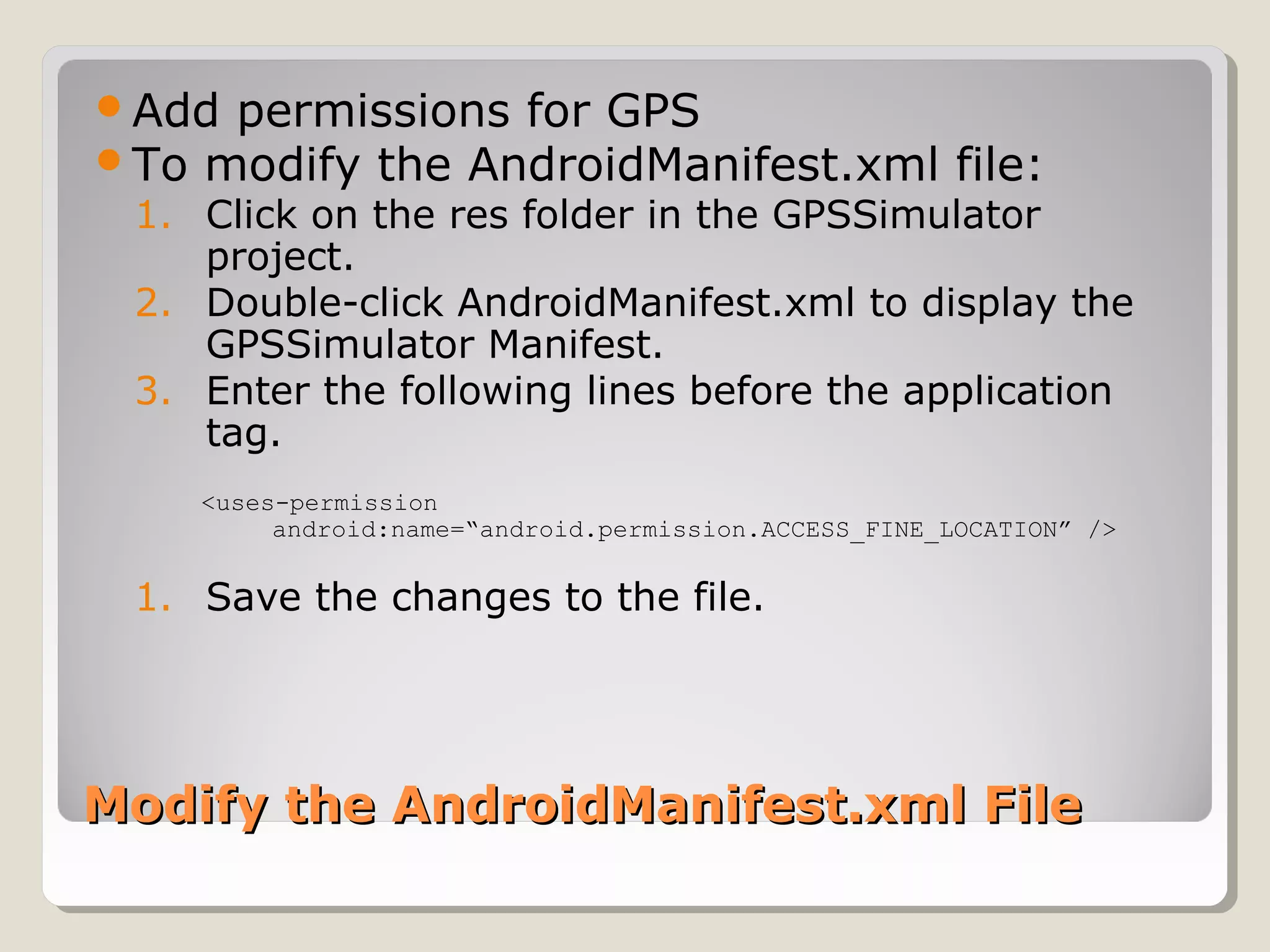 Add permissions for GPS 
To modify the AndroidManifest.xml file: 
1. Click on the res folder in the GPSSimulator 
project. 
2. Double-click AndroidManifest.xml to display the 
GPSSimulator Manifest. 
3. Enter the following lines before the application 
tag. 
<uses-permission 
android:name=“android.permission.ACCESS_FINE_LOCATION” /> 
1. Save the changes to the file. 
xm Modify the AndroidManifest.xmll FFiillee 
 