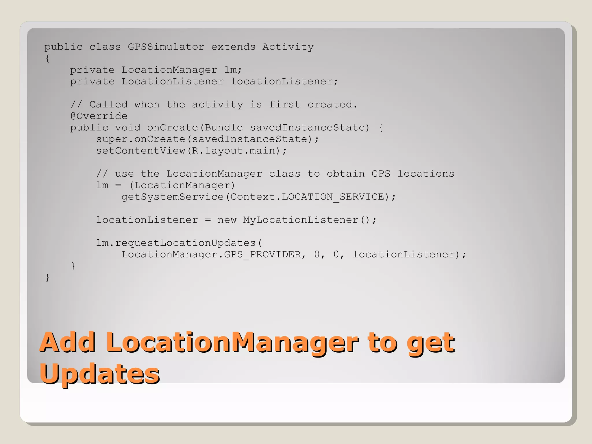 public class GPSSimulator extends Activity 
{ 
private LocationManager lm; 
private LocationListener locationListener; 
// Called when the activity is first created. 
@Override 
public void onCreate(Bundle savedInstanceState) { 
super.onCreate(savedInstanceState); 
setContentView(R.layout.main); 
// use the LocationManager class to obtain GPS locations 
lm = (LocationManager) 
getSystemService(Context.LOCATION_SERVICE); 
locationListener = new MyLocationListener(); 
lm.requestLocationUpdates( 
LocationManager.GPS_PROVIDER, 0, 0, locationListener); 
} 
} 
AAdddd LLooccaattiioonnMMaannaaggeerr ttoo ggeett 
UUppddaatteess 
 