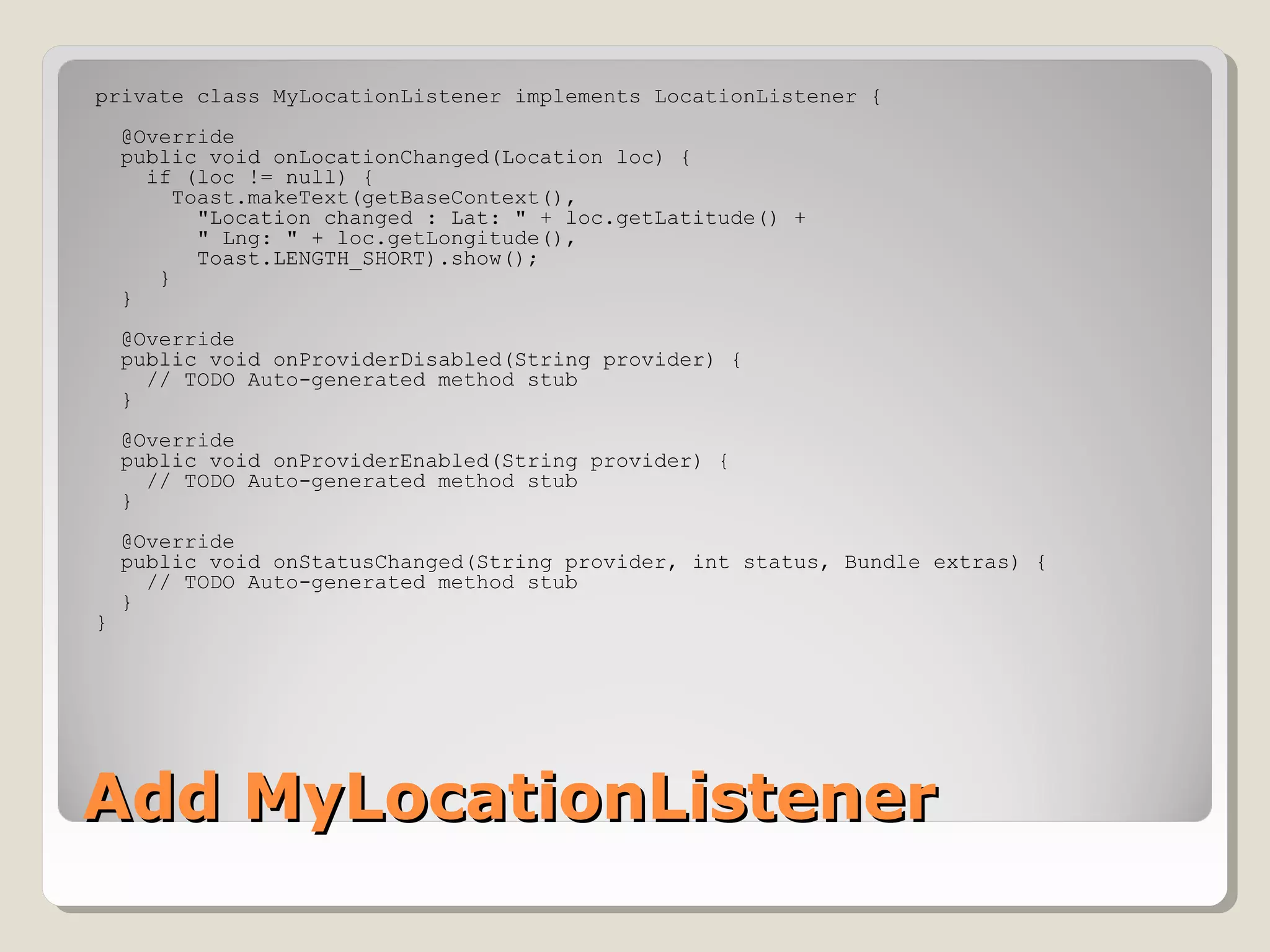 private class MyLocationListener implements LocationListener { 
@Override 
public void onLocationChanged(Location loc) { 
if (loc != null) { 
Toast.makeText(getBaseContext(), 
"Location changed : Lat: " + loc.getLatitude() + 
" Lng: " + loc.getLongitude(), 
Toast.LENGTH_SHORT).show(); 
} 
} 
@Override 
public void onProviderDisabled(String provider) { 
// TODO Auto-generated method stub 
} 
@Override 
public void onProviderEnabled(String provider) { 
// TODO Auto-generated method stub 
} 
@Override 
public void onStatusChanged(String provider, int status, Bundle extras) { 
// TODO Auto-generated method stub 
} 
} 
AAdddd MMyyLLooccaattiioonnLLiisstteenneerr 
 