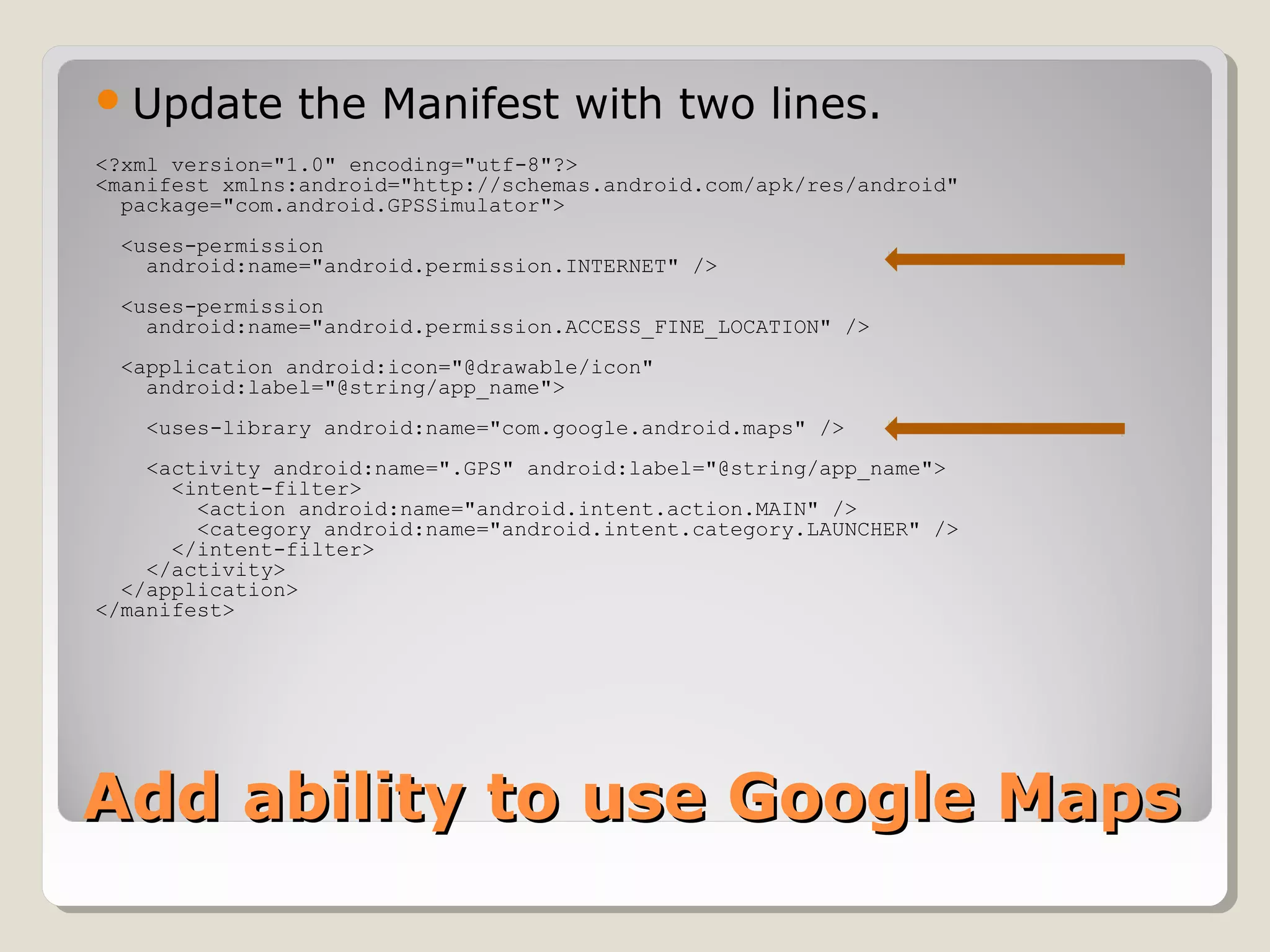 Update the Manifest with two lines. 
<?xml version="1.0" encoding="utf-8"?> 
<manifest xmlns:android="http://schemas.android.com/apk/res/android" 
package="com.android.GPSSimulator"> 
<uses-permission 
android:name="android.permission.INTERNET" /> 
<uses-permission 
android:name="android.permission.ACCESS_FINE_LOCATION" /> 
<application android:icon="@drawable/icon" 
android:label="@string/app_name"> 
<uses-library android:name="com.google.android.maps" /> 
<activity android:name=".GPS" android:label="@string/app_name"> 
<intent-filter> 
<action android:name="android.intent.action.MAIN" /> 
<category android:name="android.intent.category.LAUNCHER" /> 
</intent-filter> 
</activity> 
</application> 
</manifest> 
AAdddd aabbiilliittyy ttoo uussee GGooooggllee MMaappss 
 