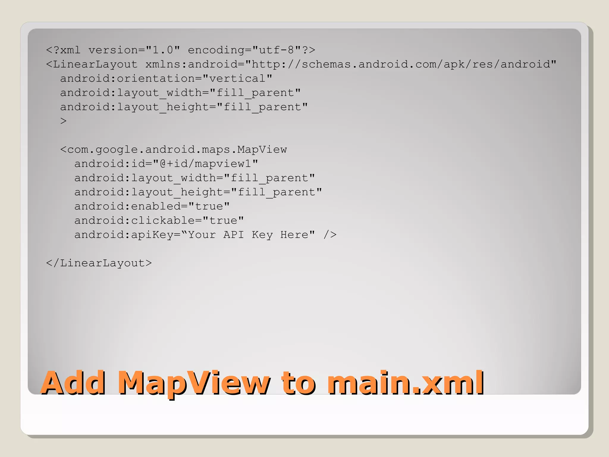 <?xml version="1.0" encoding="utf-8"?> 
<LinearLayout xmlns:android="http://schemas.android.com/apk/res/android" 
android:orientation="vertical" 
android:layout_width="fill_parent" 
android:layout_height="fill_parent" 
> 
<com.google.android.maps.MapView 
android:id="@+id/mapview1" 
android:layout_width="fill_parent" 
android:layout_height="fill_parent" 
android:enabled="true" 
android:clickable="true" 
android:apiKey=“Your API Key Here" /> 
</LinearLayout> 
AAdddd MMaappVViieeww ttoo mmaaiinn..xxmmll 
 