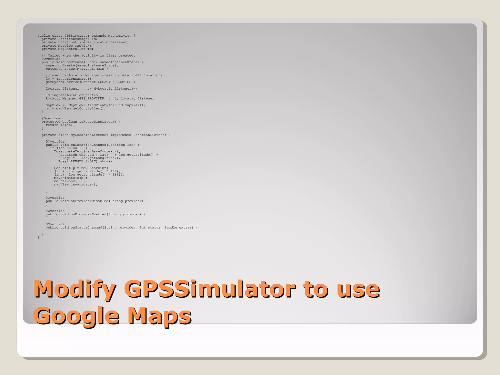 public class GPSSimulator extends MapActivity { 
private LocationManager lm; 
private LocationListener locationListener; 
private MapView mapView; 
private MapController mc; 
// Called when the activity is first created. 
@Override 
public void onCreate(Bundle savedInstanceState) { 
super.onCreate(savedInstanceState); 
setContentView(R.layout.main); 
// use the LocationManager class to obtain GPS locations 
lm = (LocationManager) 
getSystemService(Context.LOCATION_SERVICE); 
locationListener = new MyLocationListener(); 
lm.requestLocationUpdates( 
LocationManager.GPS_PROVIDER, 0, 0, locationListener); 
mapView = (MapView) findViewById(R.id.mapview1); 
mc = mapView.getController(); 
} 
@Override 
protected boolean isRouteDisplayed() { 
return false; 
} 
private class MyLocationListener implements LocationListener { 
@Override 
public void onLocationChanged(Location loc) { 
if (loc != null) { 
Toast.makeText(getBaseContext(), 
"Location changed : Lat: " + loc.getLatitude() + 
" Lng: " + loc.getLongitude(), 
Toast.LENGTH_SHORT).show(); 
GeoPoint p = new GeoPoint( 
(int) (loc.getLatitude() * 1E6), 
(int) (loc.getLongitude() * 1E6)); 
mc.animateTo(p); 
mc.setZoom(16); 
mapView.invalidate(); 
} 
} 
@Override 
public void onProviderDisabled(String provider) { 
} 
@Override 
public void onProviderEnabled(String provider) { 
} 
@Override 
public void onStatusChanged(String provider, int status, Bundle extras) { 
} 
} 
} 
MMooddiiffyy GGPPSSSSiimmuullaattoorr ttoo uussee 
GGooooggllee MMaappss 
 
