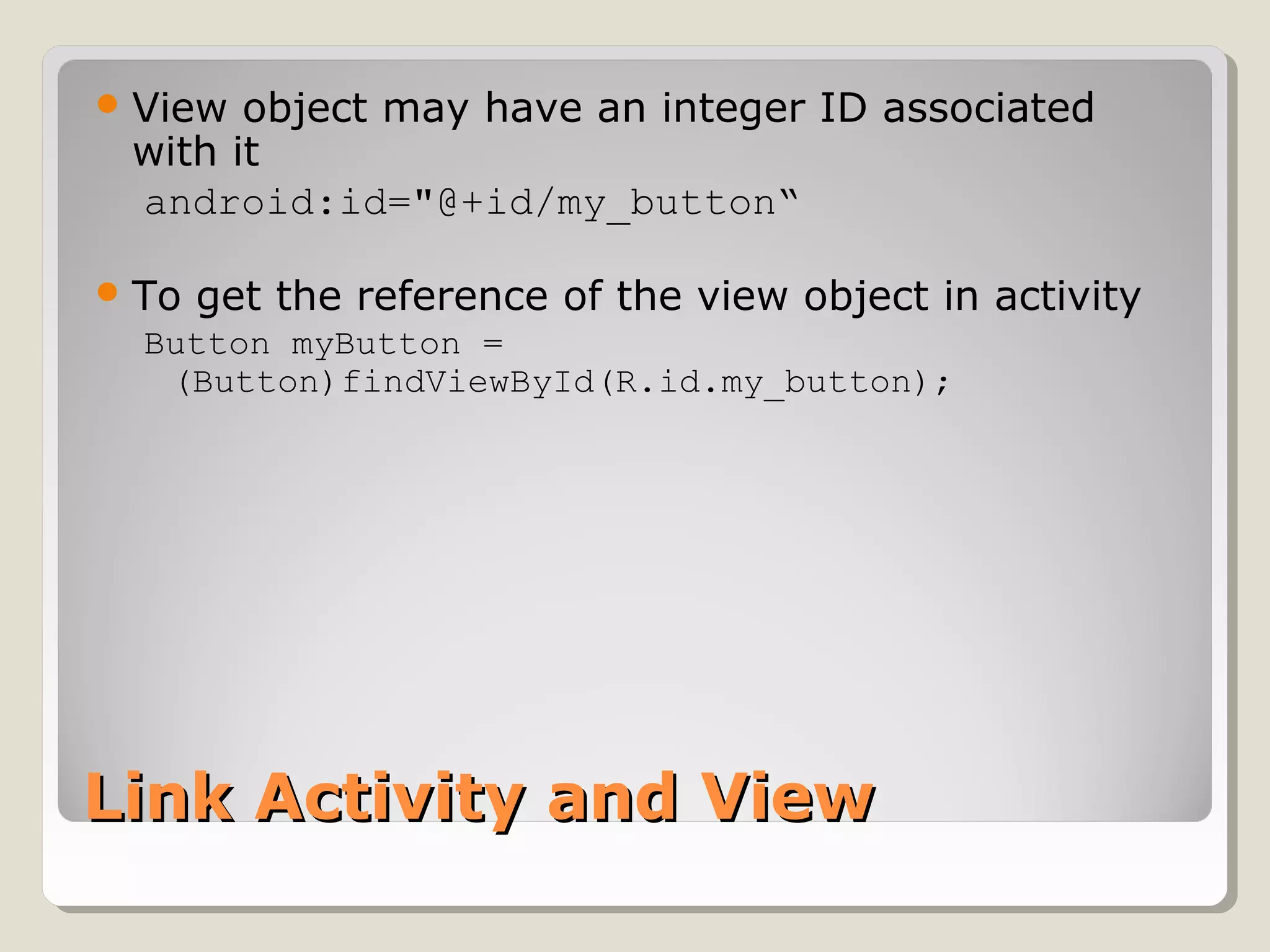 View object may have an integer ID associated 
with it 
android:id="@+id/my_button“ 
To get the reference of the view object in activity 
Button myButton = 
(Button)findViewById(R.id.my_button); 
LLiinnkk AAccttiivviittyy aanndd VViieeww 
 
