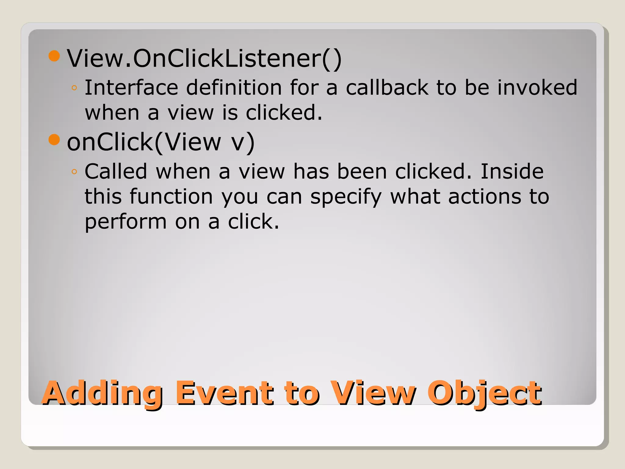 View.OnClickListener() 
◦ Interface definition for a callback to be invoked 
when a view is clicked. 
onClick(View v) 
◦ Called when a view has been clicked. Inside 
this function you can specify what actions to 
perform on a click. 
AAddddiinngg EEvveenntt ttoo VViieeww OObbjjeecctt 
 