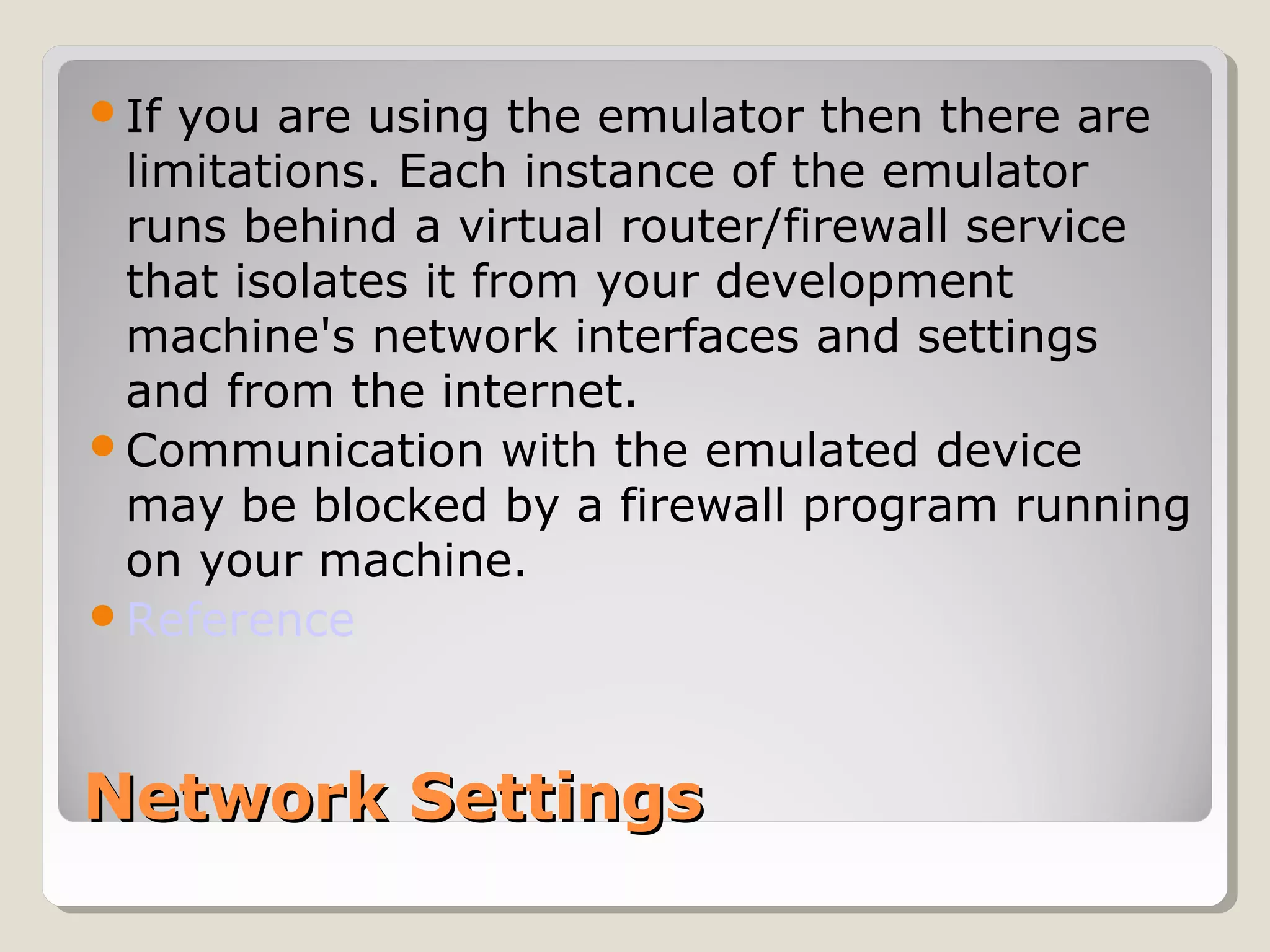 If you are using the emulator then there are 
limitations. Each instance of the emulator 
runs behind a virtual router/firewall service 
that isolates it from your development 
machine's network interfaces and settings 
and from the internet. 
Communication with the emulated device 
may be blocked by a firewall program running 
on your machine. 
Reference 
NNeettwwoorrkk SSeettttiinnggss 
 