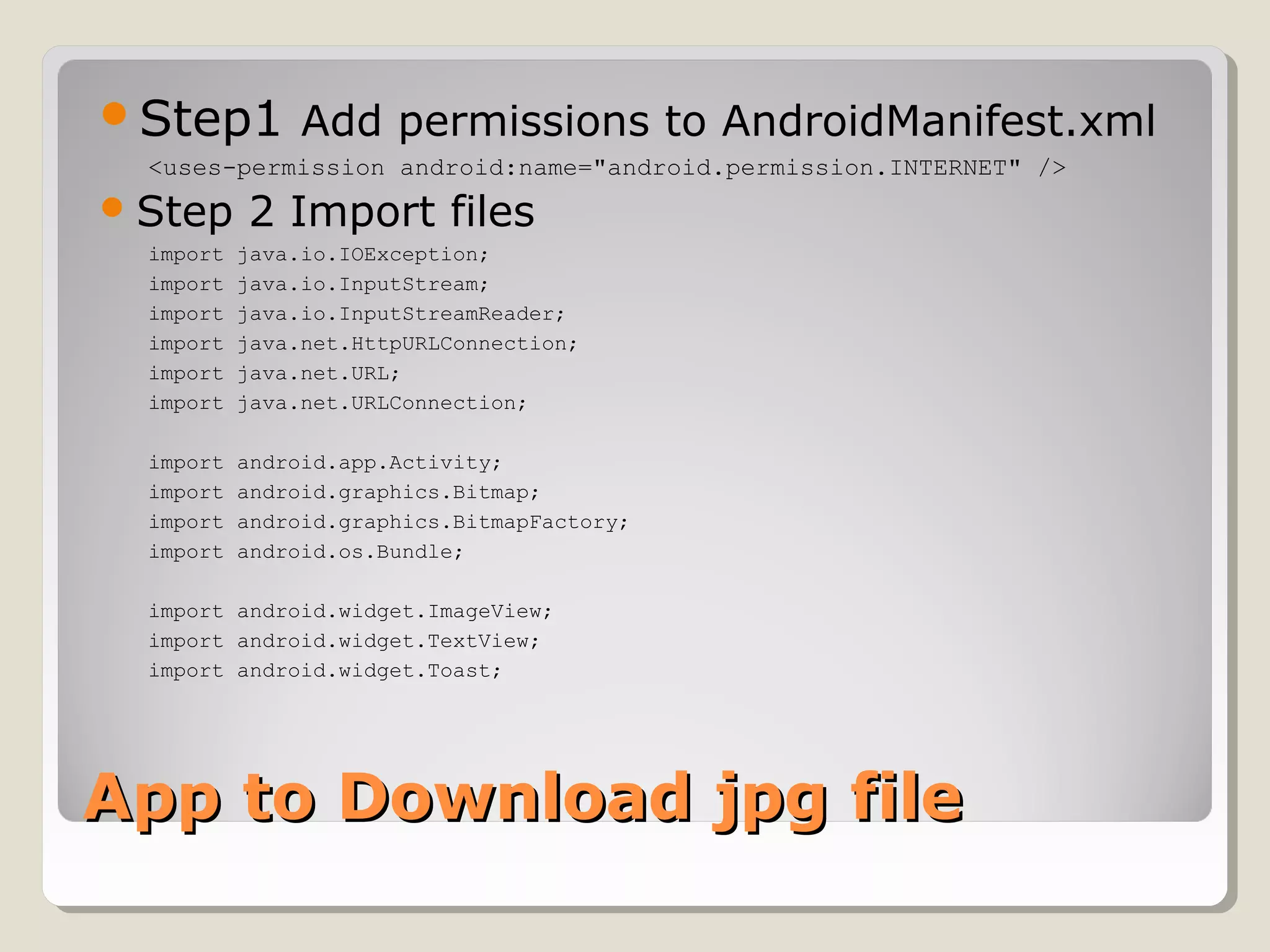Step1 Add permissions to AndroidManifest.xml 
<uses-permission android:name="android.permission.INTERNET" /> 
Step 2 Import files 
import java.io.IOException; 
import java.io.InputStream; 
import java.io.InputStreamReader; 
import java.net.HttpURLConnection; 
import java.net.URL; 
import java.net.URLConnection; 
import android.app.Activity; 
import android.graphics.Bitmap; 
import android.graphics.BitmapFactory; 
import android.os.Bundle; 
import android.widget.ImageView; 
import android.widget.TextView; 
import android.widget.Toast; 
AApppp ttoo DDoowwnnllooaadd jjppgg ffiillee 
 