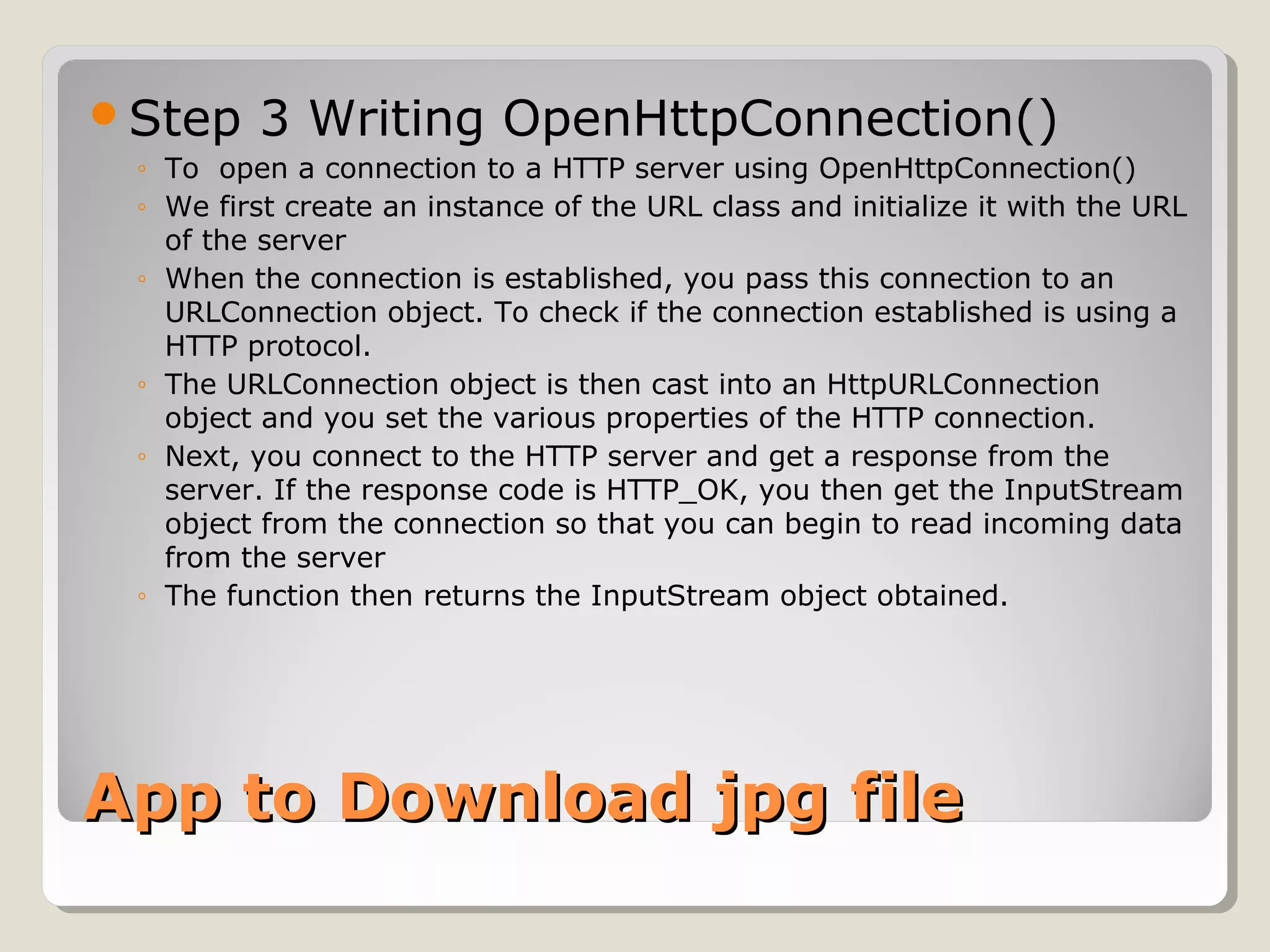 Step 3 Writing OpenHttpConnection() 
◦ To open a connection to a HTTP server using OpenHttpConnection() 
◦ We first create an instance of the URL class and initialize it with the URL 
of the server 
◦ When the connection is established, you pass this connection to an 
URLConnection object. To check if the connection established is using a 
HTTP protocol. 
◦ The URLConnection object is then cast into an HttpURLConnection 
object and you set the various properties of the HTTP connection. 
◦ Next, you connect to the HTTP server and get a response from the 
server. If the response code is HTTP_OK, you then get the InputStream 
object from the connection so that you can begin to read incoming data 
from the server 
◦ The function then returns the InputStream object obtained. 
AApppp ttoo DDoowwnnllooaadd jjppgg ffiillee 
 