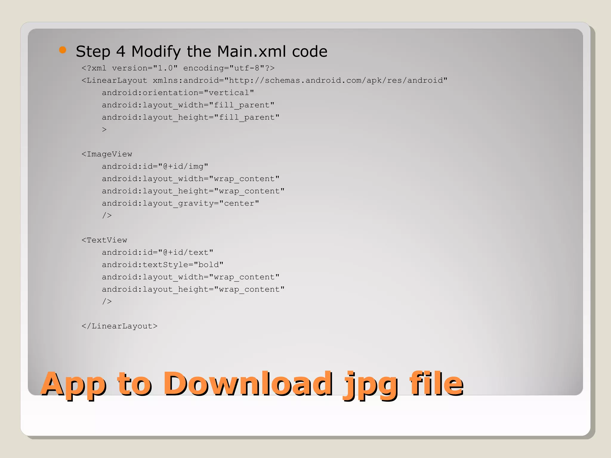  Step 4 Modify the Main.xml code 
<?xml version="1.0" encoding="utf-8"?> 
<LinearLayout xmlns:android="http://schemas.android.com/apk/res/android" 
android:orientation="vertical" 
android:layout_width="fill_parent" 
android:layout_height="fill_parent" 
> 
<ImageView 
android:id="@+id/img" 
android:layout_width="wrap_content" 
android:layout_height="wrap_content" 
android:layout_gravity="center" 
/> 
<TextView 
android:id="@+id/text" 
android:textStyle="bold" 
android:layout_width="wrap_content" 
android:layout_height="wrap_content" 
/> 
</LinearLayout> 
AApppp ttoo DDoowwnnllooaadd jjppgg ffiillee 
 
