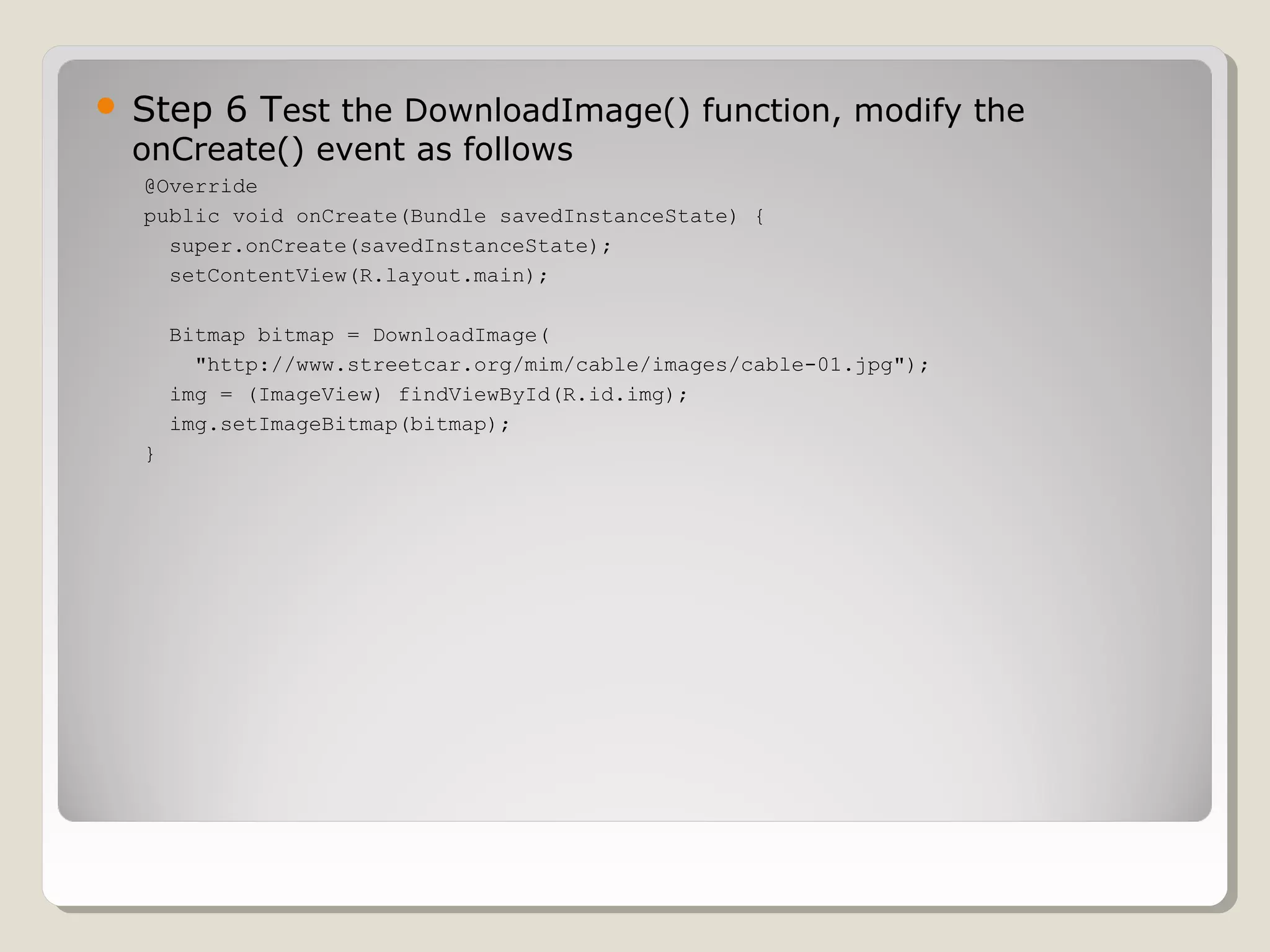  Step 6 Test the DownloadImage() function, modify the 
onCreate() event as follows 
@Override 
public void onCreate(Bundle savedInstanceState) { 
super.onCreate(savedInstanceState); 
setContentView(R.layout.main); 
Bitmap bitmap = DownloadImage( 
"http://www.streetcar.org/mim/cable/images/cable-01.jpg"); 
img = (ImageView) findViewById(R.id.img); 
img.setImageBitmap(bitmap); 
} 
 