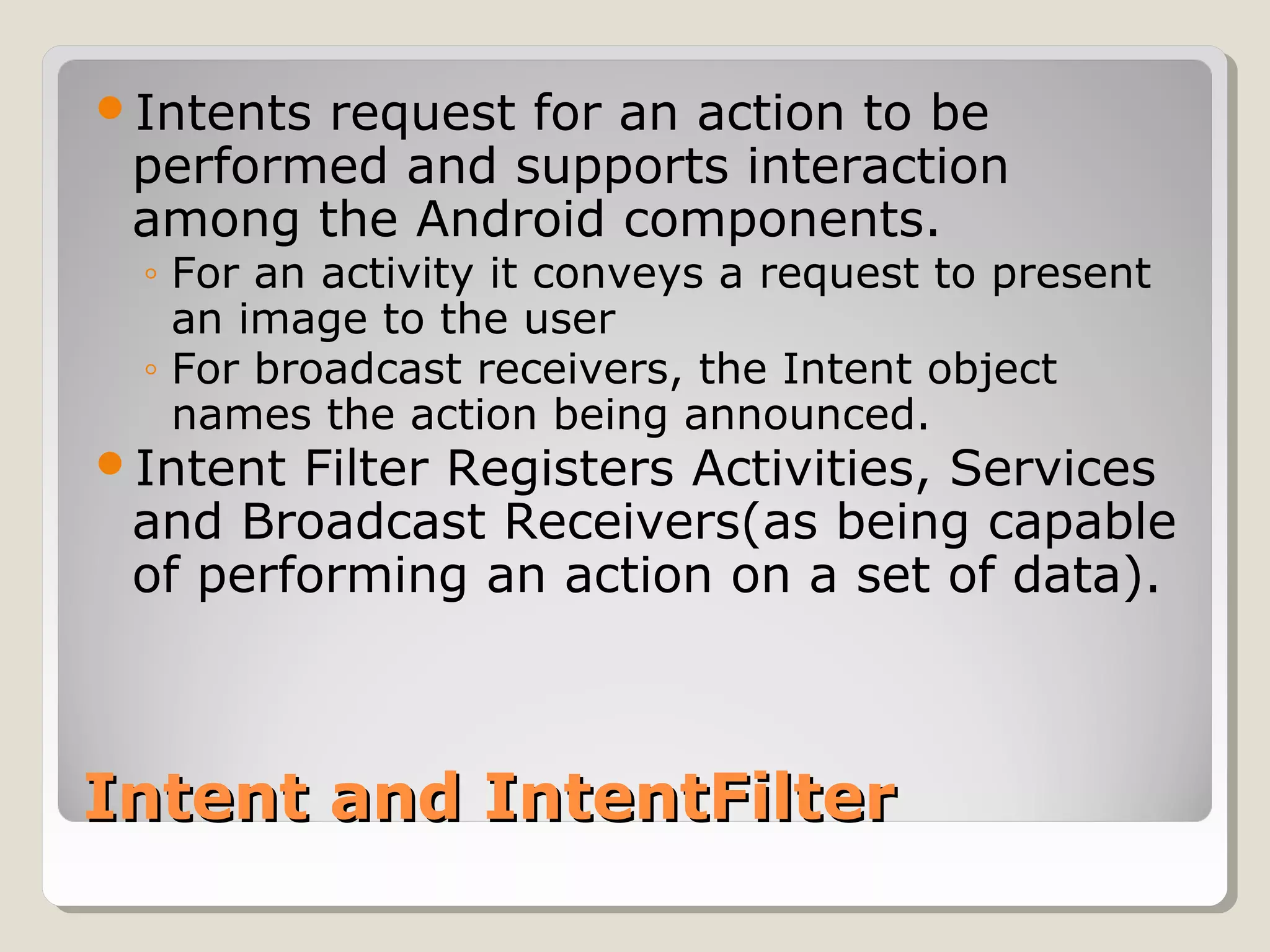 Intents request for an action to be 
performed and supports interaction 
among the Android components. 
◦ For an activity it conveys a request to present 
an image to the user 
◦ For broadcast receivers, the Intent object 
names the action being announced. 
Intent Filter Registers Activities, Services 
and Broadcast Receivers(as being capable 
of performing an action on a set of data). 
IInntteenntt aanndd IInntteennttFFiilltteerr 
 