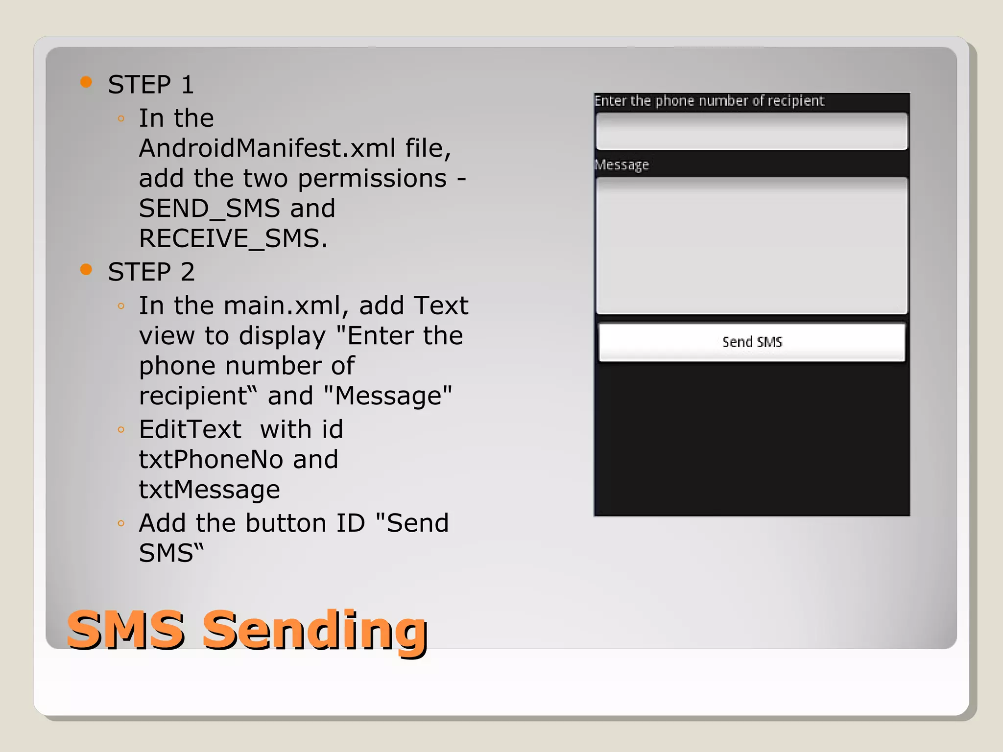  STEP 1 
◦ In the 
AndroidManifest.xml file, 
add the two permissions - 
SEND_SMS and 
RECEIVE_SMS. 
 STEP 2 
◦ In the main.xml, add Text 
view to display "Enter the 
phone number of 
recipient“ and "Message" 
◦ EditText with id 
txtPhoneNo and 
txtMessage 
◦ Add the button ID "Send 
SMS“ 
SSMMSS SSeennddiinngg 
 