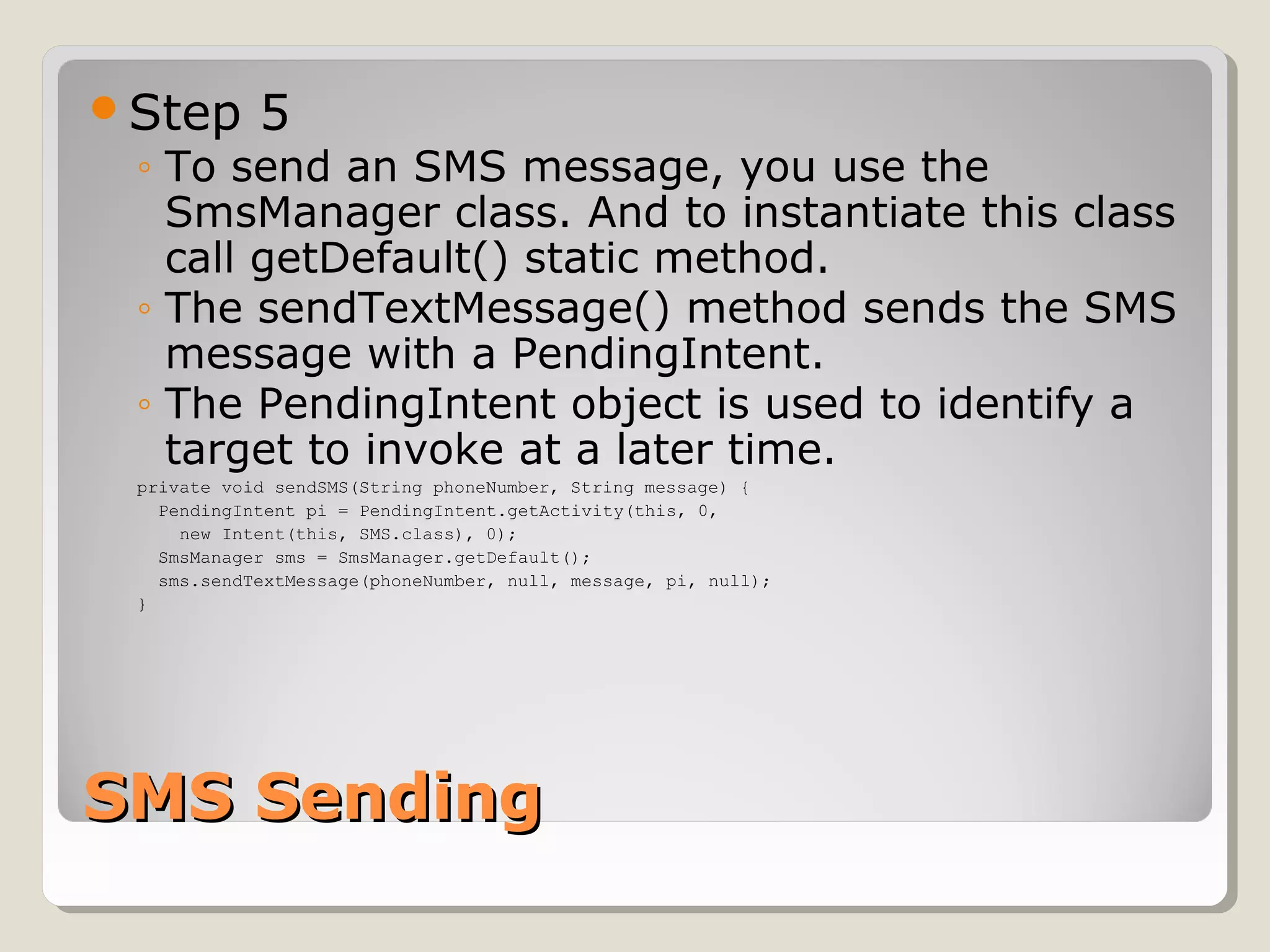 Step 5 
◦ To send an SMS message, you use the 
SmsManager class. And to instantiate this class 
call getDefault() static method. 
◦ The sendTextMessage() method sends the SMS 
message with a PendingIntent. 
◦ The PendingIntent object is used to identify a 
target to invoke at a later time. 
private void sendSMS(String phoneNumber, String message) { 
PendingIntent pi = PendingIntent.getActivity(this, 0, 
new Intent(this, SMS.class), 0); 
SmsManager sms = SmsManager.getDefault(); 
sms.sendTextMessage(phoneNumber, null, message, pi, null); 
} 
SSMMSS SSeennddiinngg 
 