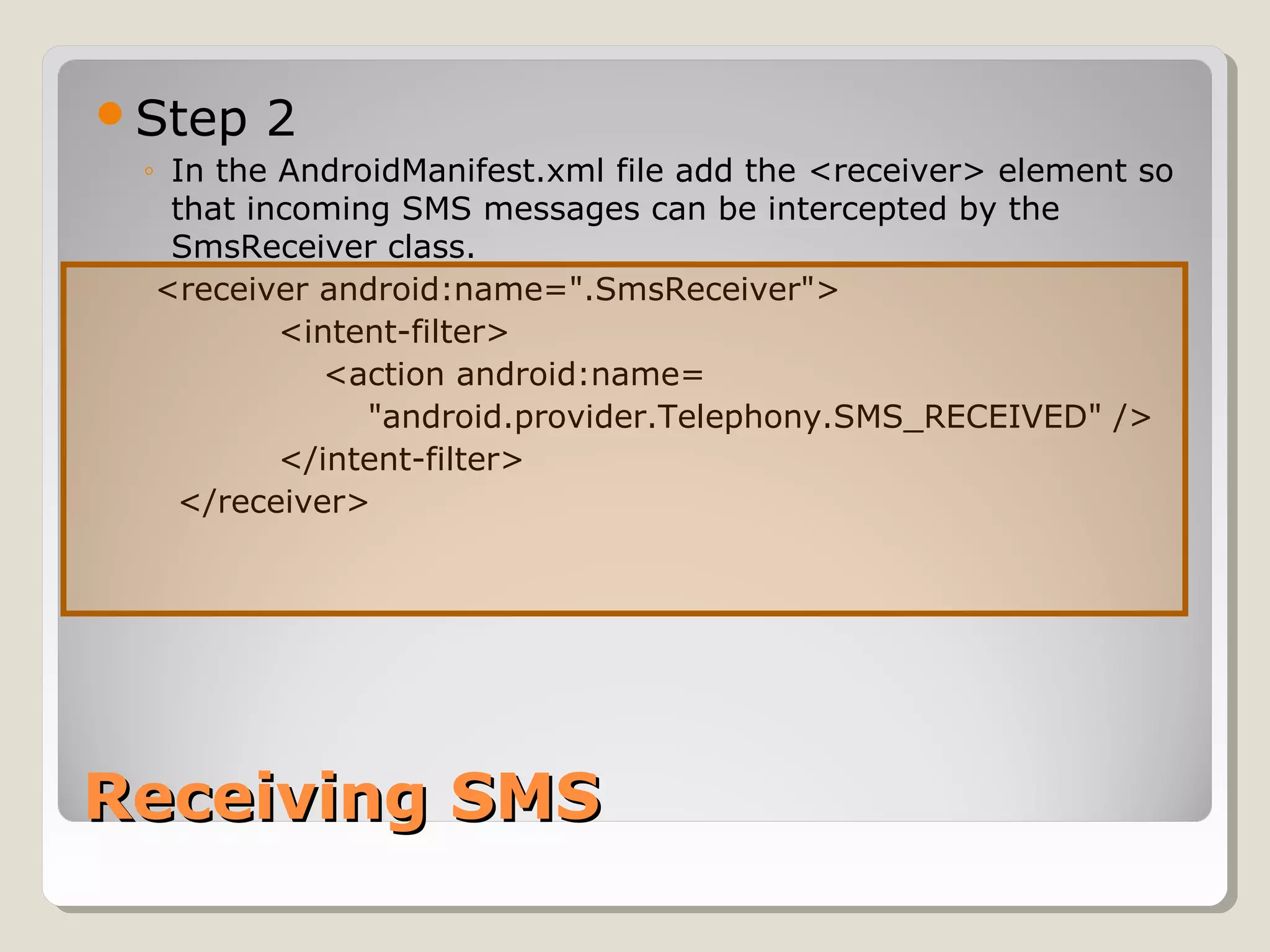Step 2 
◦ In the AndroidManifest.xml file add the <receiver> element so 
that incoming SMS messages can be intercepted by the 
SmsReceiver class. 
<receiver android:name=".SmsReceiver"> 
<intent-filter> 
<action android:name= 
"android.provider.Telephony.SMS_RECEIVED" /> 
</intent-filter> 
</receiver> 
RReecceeiivviinngg SSMMSS 
 