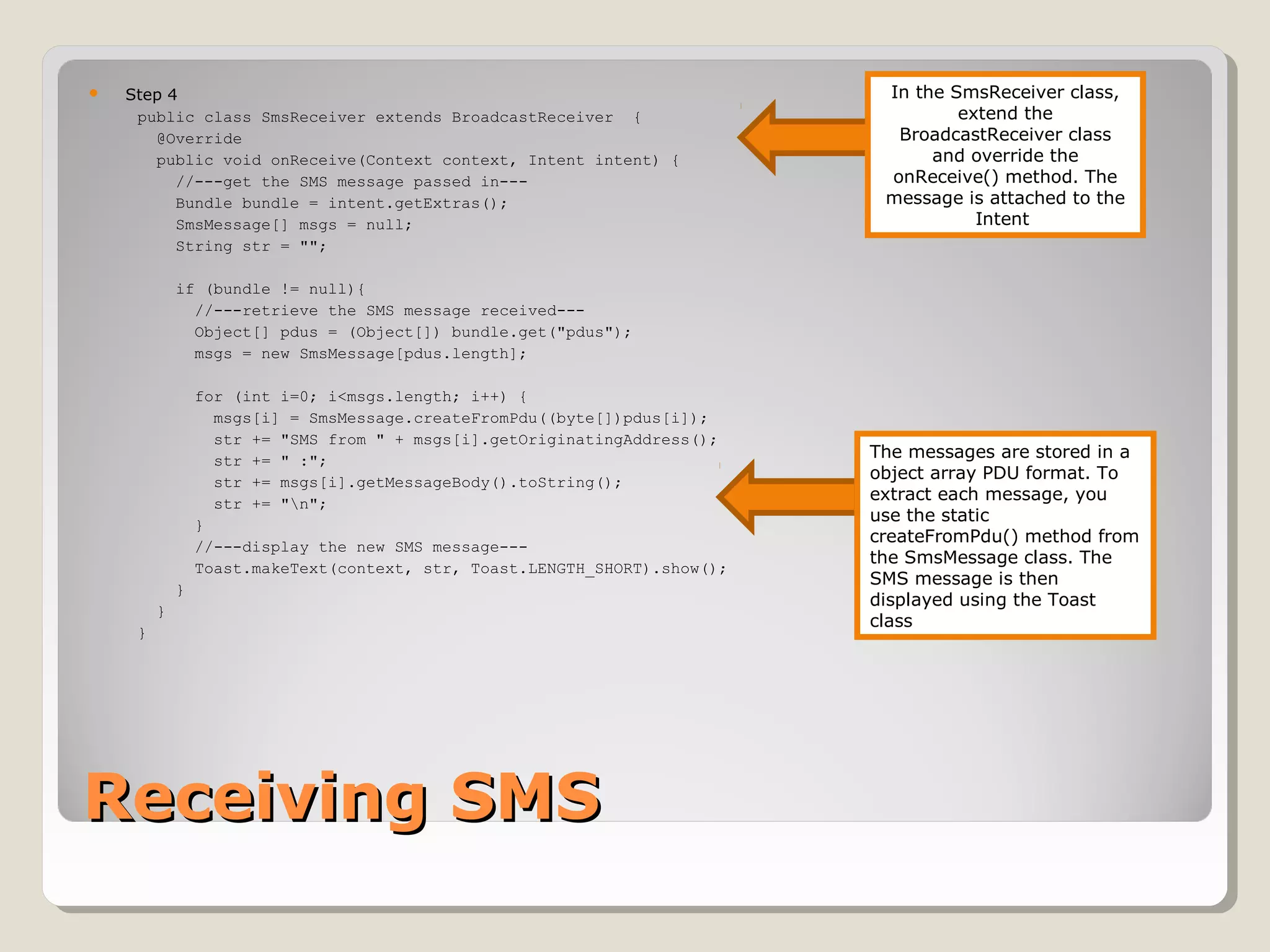  Step 4 
public class SmsReceiver extends BroadcastReceiver { 
@Override 
public void onReceive(Context context, Intent intent) { 
//---get the SMS message passed in--- 
Bundle bundle = intent.getExtras(); 
SmsMessage[] msgs = null; 
String str = ""; 
if (bundle != null){ 
//---retrieve the SMS message received--- 
Object[] pdus = (Object[]) bundle.get("pdus"); 
msgs = new SmsMessage[pdus.length]; 
for (int i=0; i<msgs.length; i++) { 
msgs[i] = SmsMessage.createFromPdu((byte[])pdus[i]); 
str += "SMS from " + msgs[i].getOriginatingAddress(); 
str += " :"; 
str += msgs[i].getMessageBody().toString(); 
str += "n"; 
} 
//---display the new SMS message--- 
Toast.makeText(context, str, Toast.LENGTH_SHORT).show(); 
} 
} 
} 
RReecceeiivviinngg SSMMSS 
In the SmsReceiver class, 
extend the 
BroadcastReceiver class 
and override the 
onReceive() method. The 
message is attached to the 
Intent 
The messages are stored in a 
object array PDU format. To 
extract each message, you 
use the static 
createFromPdu() method from 
the SmsMessage class. The 
SMS message is then 
displayed using the Toast 
class 
 