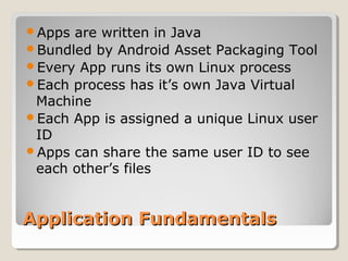Apps are written in Java 
Bundled by Android Asset Packaging Tool 
Every App runs its own Linux process 
Each process has it’s own Java Virtual 
Machine 
Each App is assigned a unique Linux user 
ID 
Apps can share the same user ID to see 
each other’s files 
AApppplliiccaattiioonn FFuunnddaammeennttaallss 
 